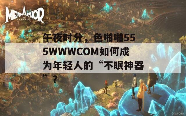 午夜时分，色啪啪555WWWCOM如何成为年轻人的“不眠神器”？