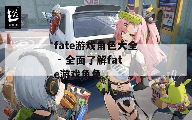fate游戏角色大全 - 全面了解fate游戏角色