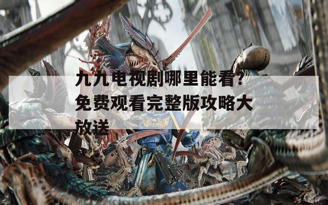 九九电视剧哪里能看？免费观看完整版攻略大放送