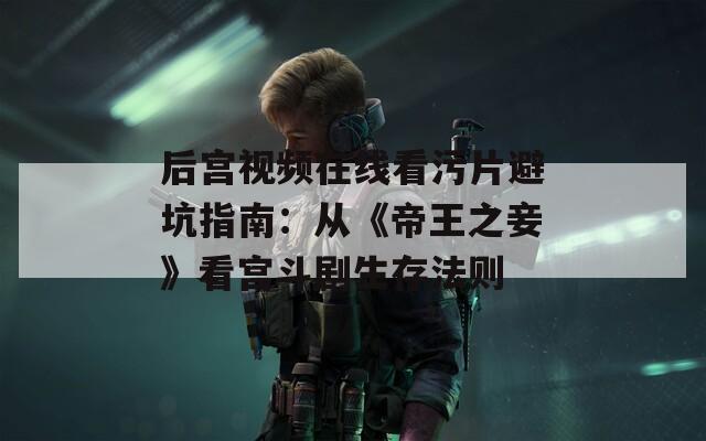 后宫视频在线看污片避坑指南：从《帝王之妾》看宫斗剧生存法则