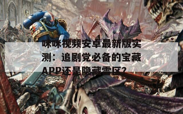 咪咪视频安卓最新版实测：追剧党必备的宝藏APP还是隐藏雷区？