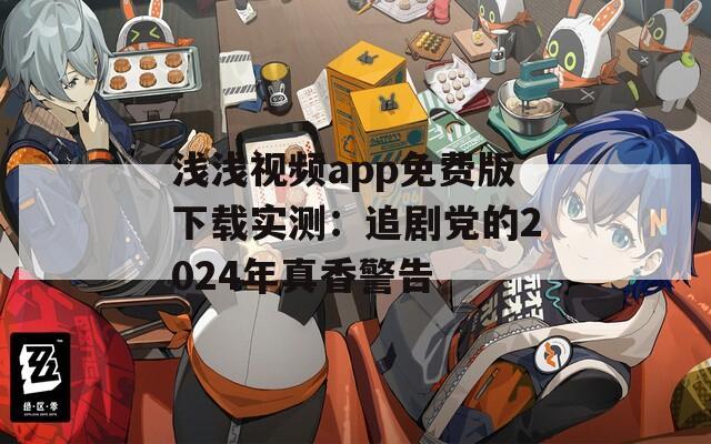 浅浅视频app免费版下载实测：追剧党的2024年真香警告